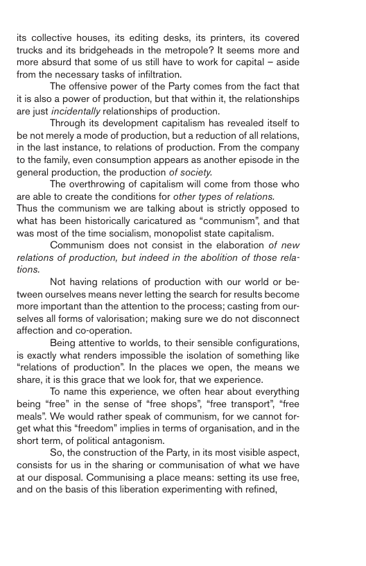 its collective houses, its editing desks, its printers, its covered trucks and its bridgeheads in the metropole? It seems more and more absurd that some of us still have to work for capital - aside from the necessary tasks of infiltration. The offensive power of the Party comes from the fact that itis also a power of production, but that within t, the relationships are just incidentally relationships of production. Through its development capitalism has revealed itself to be not merely amode of production, but a reduction of all relations, in the last instance, to relations of production. From the company to the family, even consumption appears as another episode in the general production, the production of society. The overthrowing of capitalism will come from those who are able to create the conditions for other types of relations. Thus the communism we are talking about is strictly opposed to what has been historically caricatured as “communism’, and that was most of the time socialism, monopolist state capitalism. Communism does not consist in the elaboration of new relations of production, but indeed in the abolition of those refa- tions. Not having relations of production with our world o be- tween ourselves means never letting the search for results become. more important than the attention to the process; casting from our- selves all forms of valorisation; making sure we do ot disconnect affection and co-operation. Being attentive to worlds, to their sensible configurations, is exactly what renders impossible the isolation of something like “relations of production”. In the places we open, the means we share, it is this grace that we look for, that we experience. To name this experience, we often hear about everything being “free” in the sense of “free shops’, “free transport’, “free meals”. We would rather speak of communism, for we cannot for- get what this *freedom" implies in terms of organisation, and in the short term, of political antagonism. So, the construction of the Party, in its most visible aspect, consists for us in the sharing or communisation of what we have at our disposal. Communising a place means: setting its use free, and on the basis of this liberation experimenting with refined,